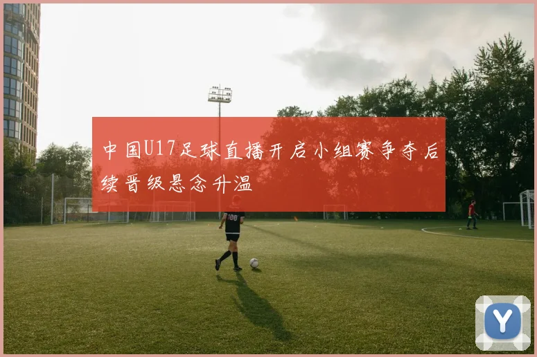 中国U17足球直播开启小组赛争夺后续晋级悬念升温