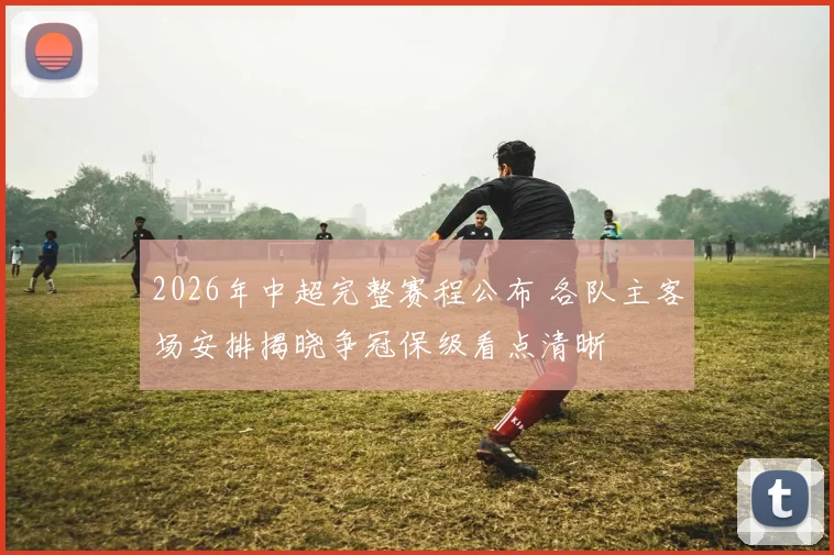 2026年中超完整赛程公布 各队主客场安排揭晓争冠保级看点清晰