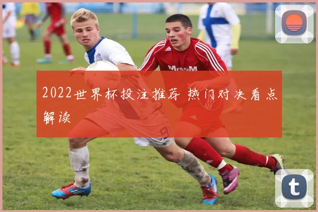 2022世界杯投注推荐 热门对决看点解读