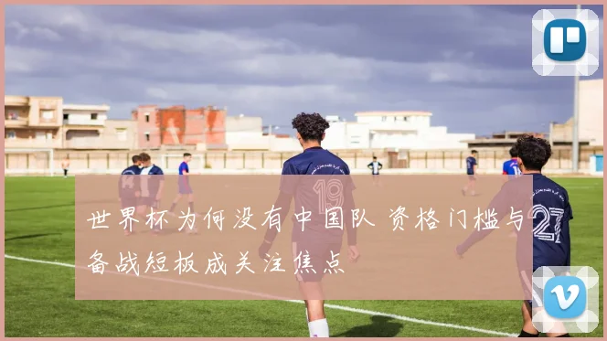 世界杯为何没有中国队 资格门槛与备战短板成关注焦点