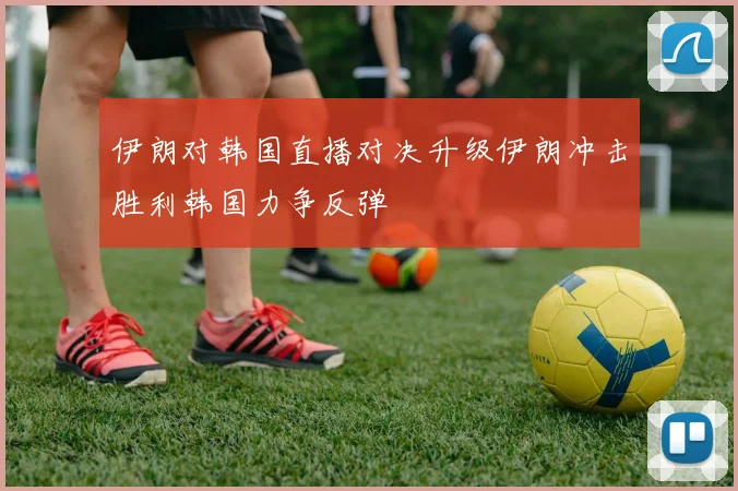 伊朗对韩国直播对决升级伊朗冲击胜利韩国力争反弹