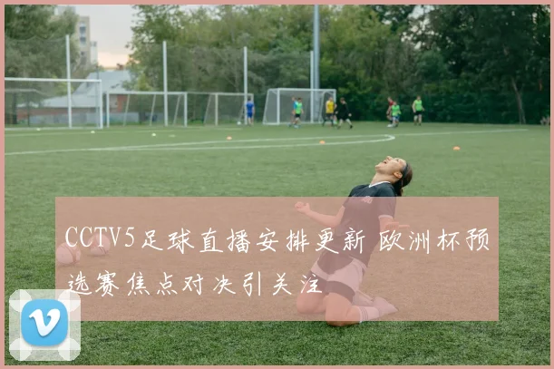CCTV5足球直播安排更新 欧洲杯预选赛焦点对决引关注
