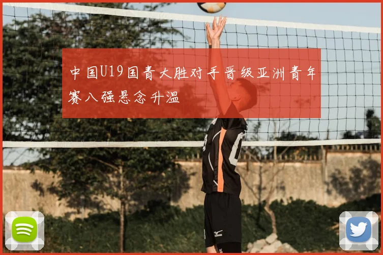 中国U19国青大胜对手晋级亚洲青年赛八强悬念升温
