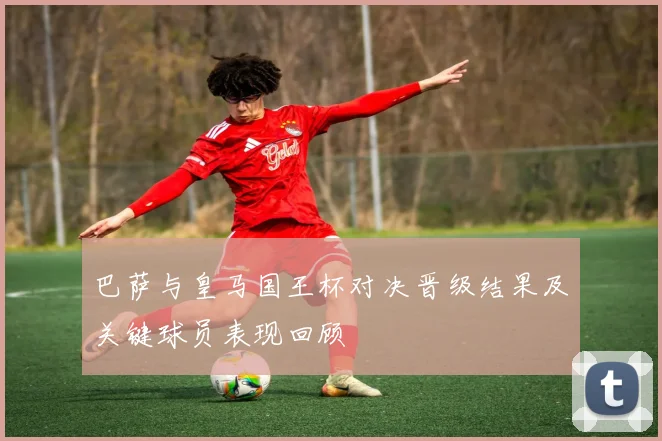 巴萨与皇马国王杯对决晋级结果及关键球员表现回顾
