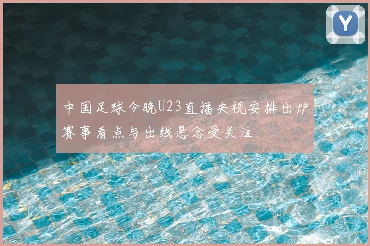 中国足球今晚U23直播央视安排出炉赛事看点与出线悬念受关注
