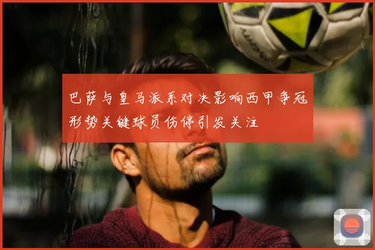 巴萨与皇马派系对决影响西甲争冠形势关键球员伤停引发关注