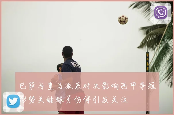 巴萨与皇马派系对决影响西甲争冠形势关键球员伤停引发关注