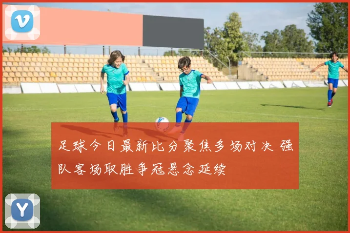 足球今日最新比分聚焦多场对决 强队客场取胜争冠悬念延续