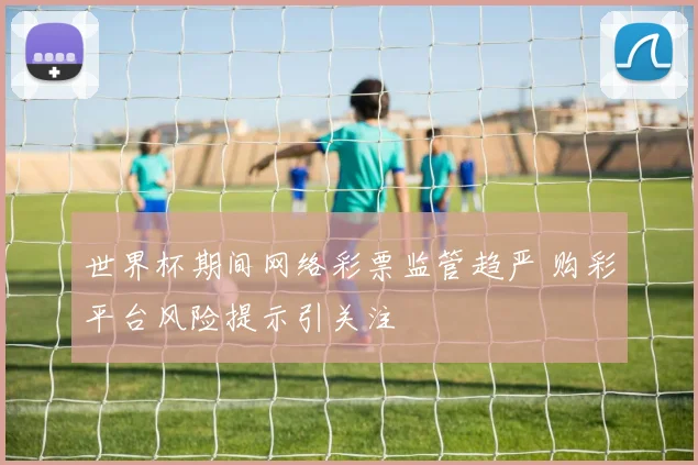 世界杯期间网络彩票监管趋严 购彩平台风险提示引关注