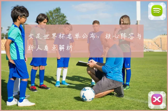 女足世界杯名单公布,核心阵容与新人看点解析