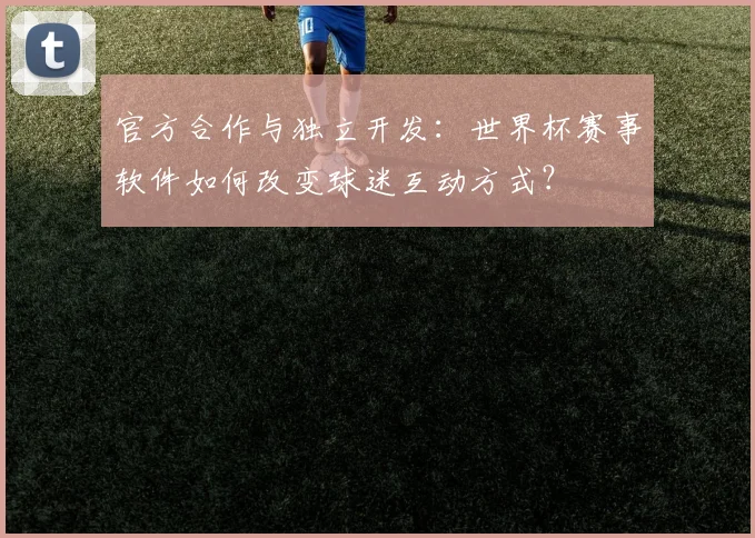 官方合作与独立开发：世界杯赛事软件如何改变球迷互动方式？