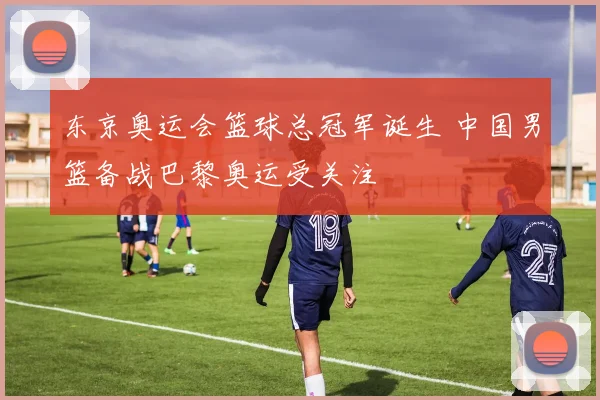东京奥运会篮球总冠军诞生 中国男篮备战巴黎奥运受关注