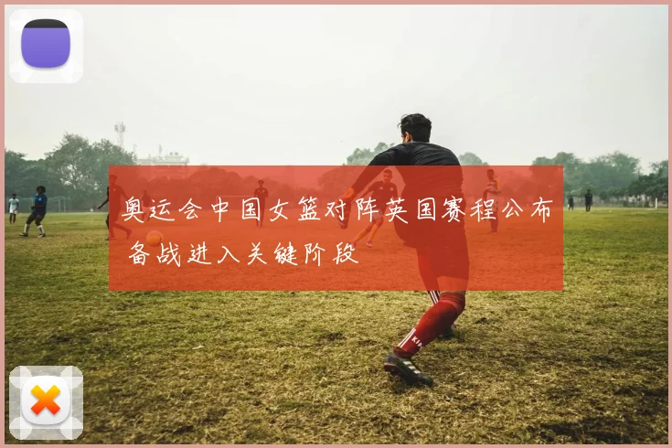 奥运会中国女篮对阵英国赛程公布 备战进入关键阶段