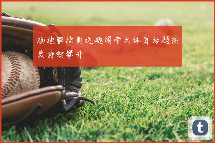 杨迪解读奥运趣闻带火体育话题热度持续攀升