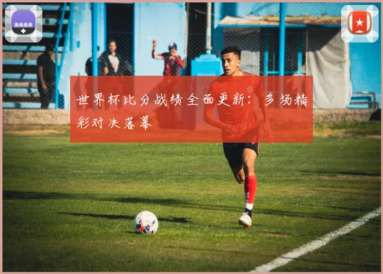 世界杯比分战绩全面更新:多场精彩对决落幕